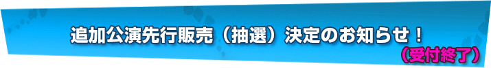 追加公演先行販売（抽選）決定のお知らせ！